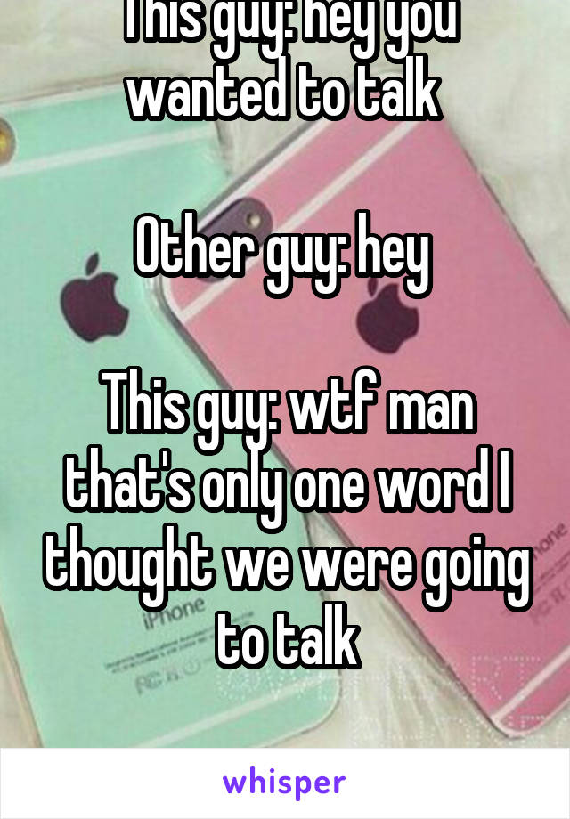 This guy: hey you wanted to talk 

Other guy: hey 

This guy: wtf man that's only one word I thought we were going to talk

Other guy: ? 