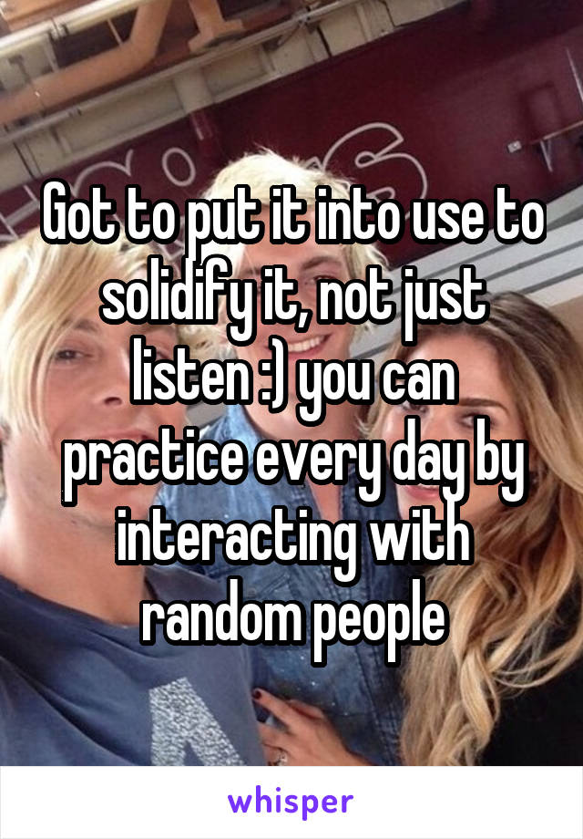 Got to put it into use to solidify it, not just listen :) you can practice every day by interacting with random people