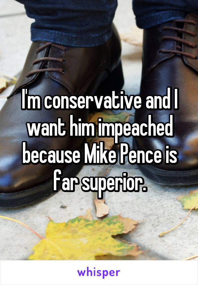 I'm conservative and I want him impeached because Mike Pence is far superior.