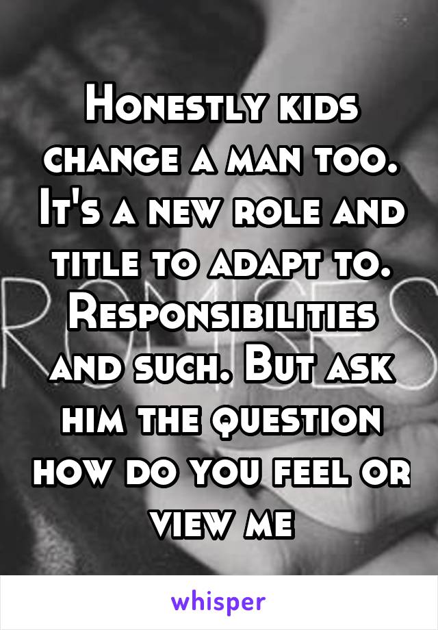 Honestly kids change a man too. It's a new role and title to adapt to. Responsibilities and such. But ask him the question how do you feel or view me