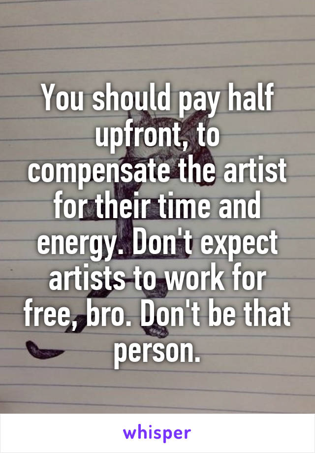 You should pay half upfront, to compensate the artist for their time and energy. Don't expect artists to work for free, bro. Don't be that person.