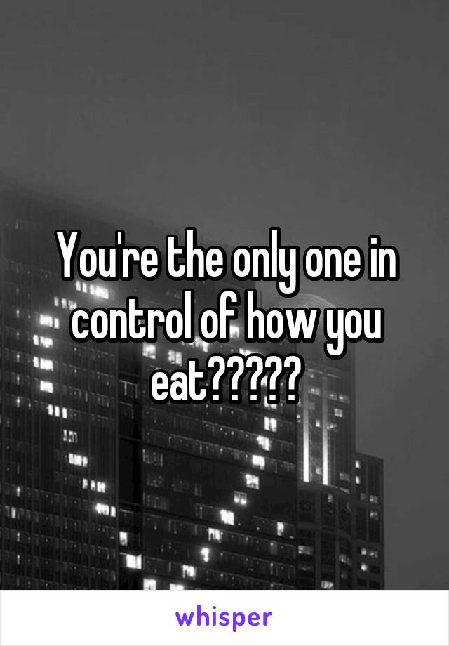 You're the only one in control of how you eat?????