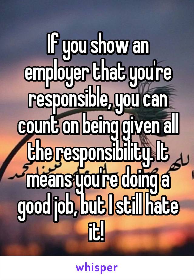 If you show an employer that you're responsible, you can count on being given all the responsibility. It means you're doing a good job, but I still hate it! 