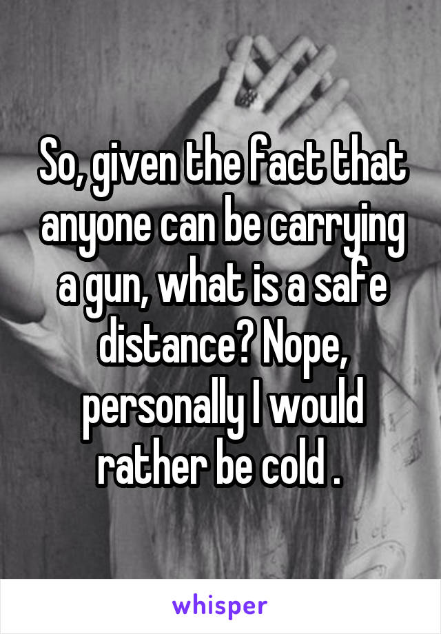 So, given the fact that anyone can be carrying a gun, what is a safe distance? Nope, personally I would rather be cold . 