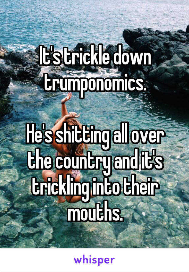 It's trickle down trumponomics.

He's shitting all over the country and it's trickling into their mouths.