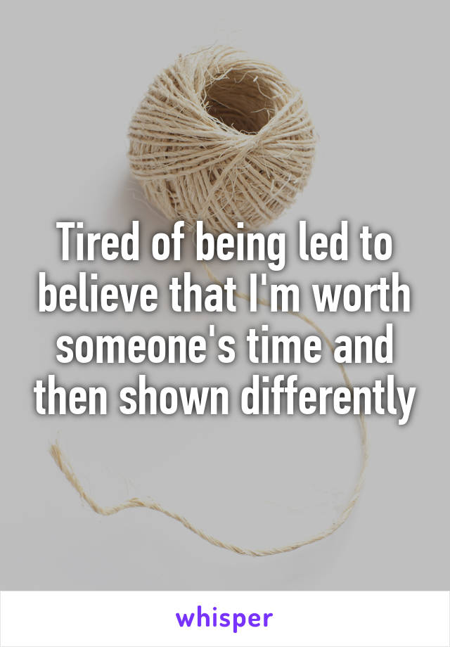 Tired of being led to believe that I'm worth someone's time and then shown differently