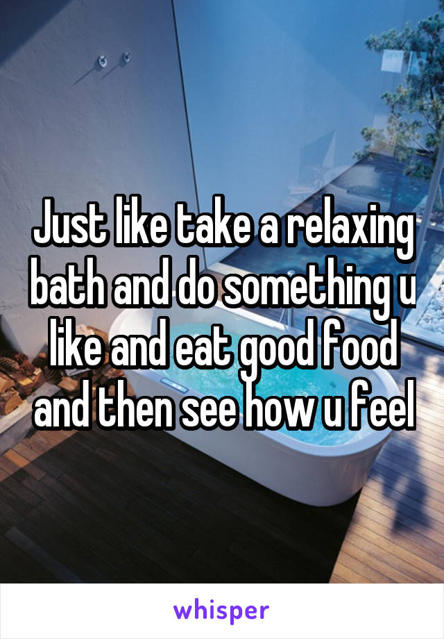 Just like take a relaxing bath and do something u like and eat good food and then see how u feel