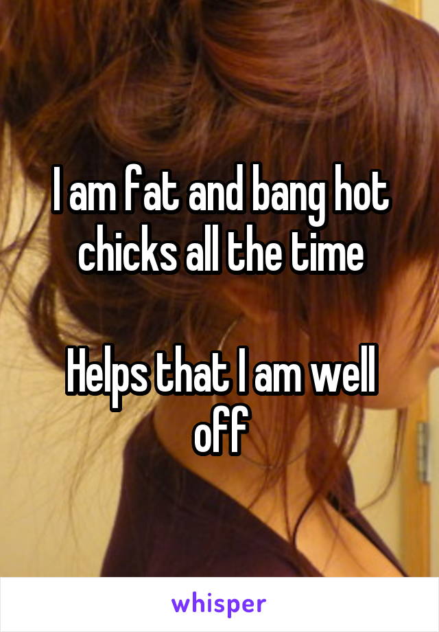 I am fat and bang hot chicks all the time

Helps that I am well off