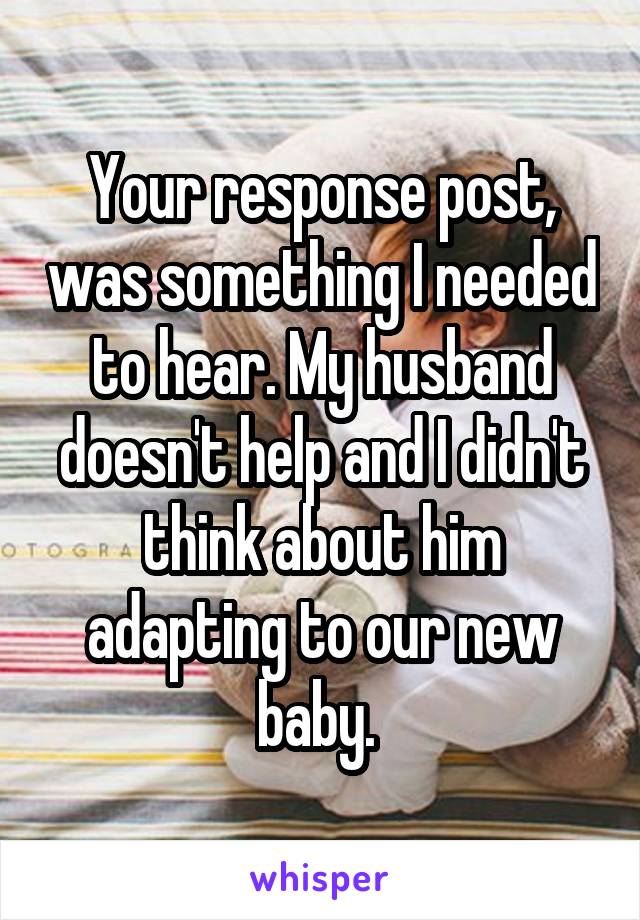 Your response post, was something I needed to hear. My husband doesn't help and I didn't think about him adapting to our new baby. 