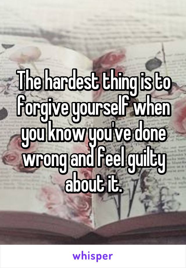 The hardest thing is to forgive yourself when you know you've done wrong and feel guilty about it.