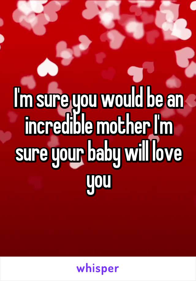 I'm sure you would be an incredible mother I'm sure your baby will love you