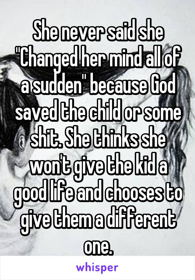 She never said she "Changed her mind all of a sudden" because God saved the child or some shit. She thinks she won't give the kid a good life and chooses to give them a different one.