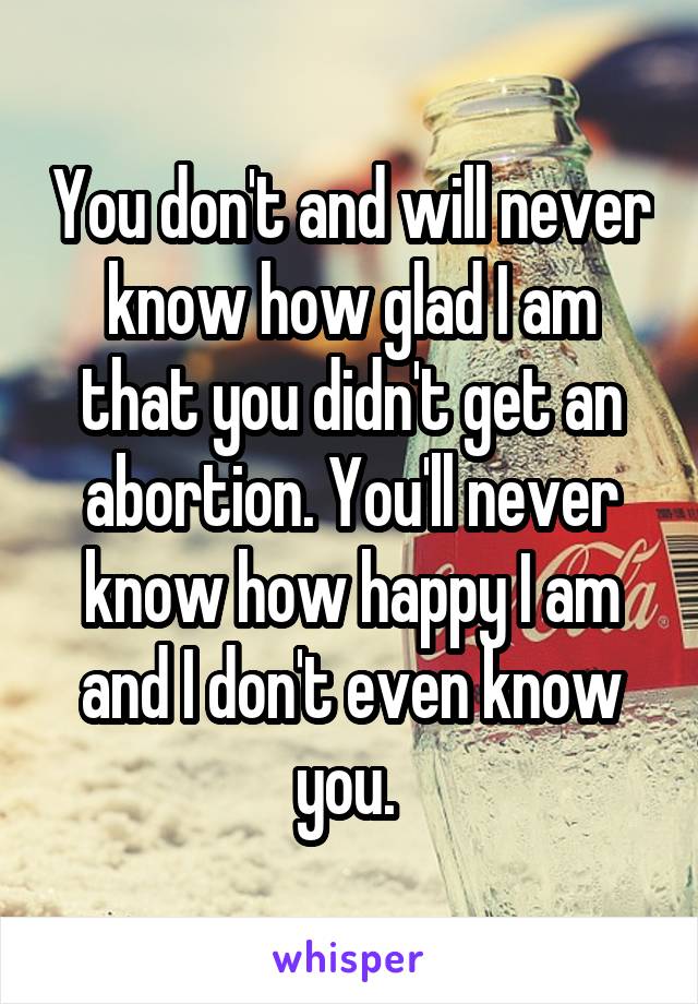 You don't and will never know how glad I am that you didn't get an abortion. You'll never know how happy I am and I don't even know you. 