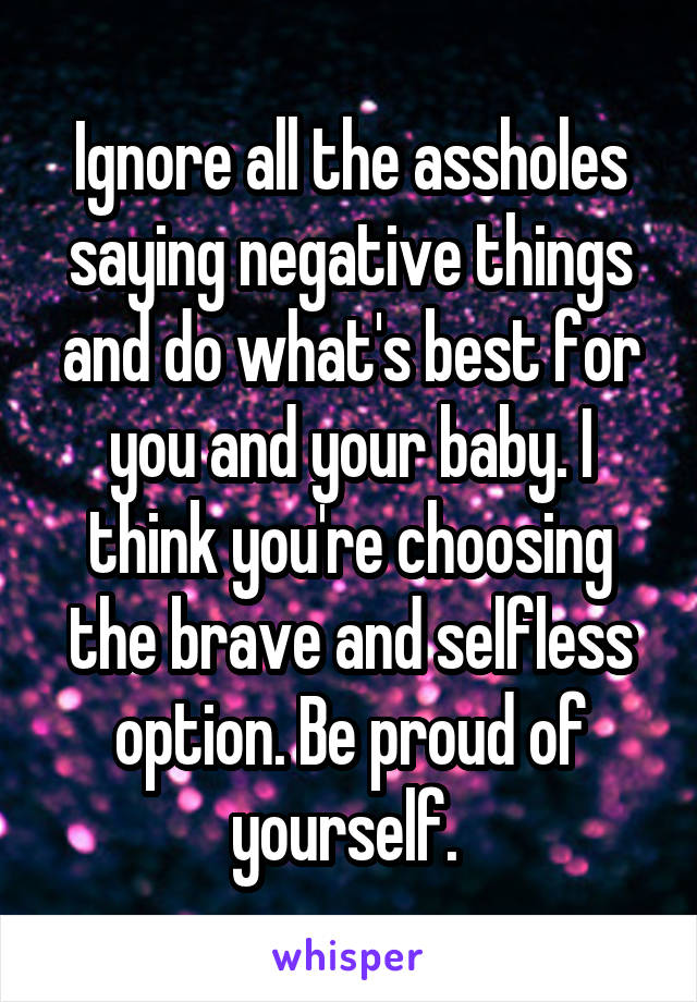 Ignore all the assholes saying negative things and do what's best for you and your baby. I think you're choosing the brave and selfless option. Be proud of yourself. 