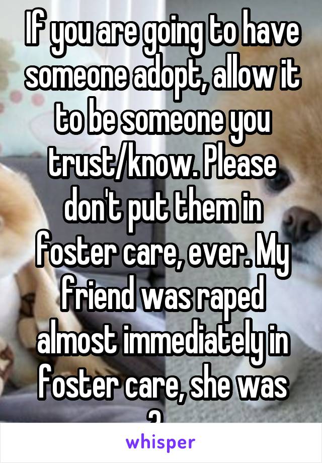 If you are going to have someone adopt, allow it to be someone you trust/know. Please don't put them in foster care, ever. My friend was raped almost immediately in foster care, she was 3...