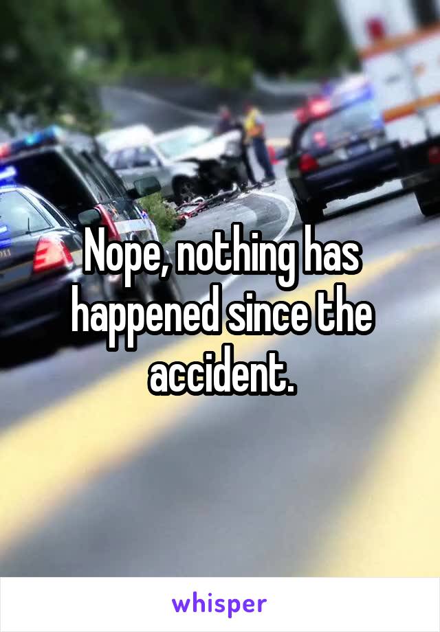 Nope, nothing has happened since the accident.
