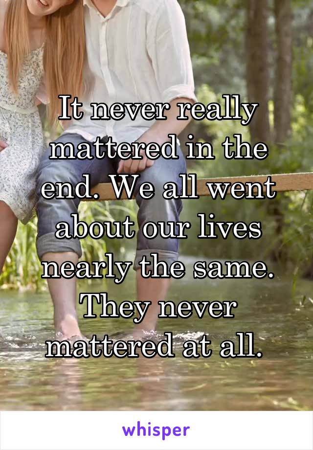 It never really mattered in the end. We all went about our lives nearly the same. They never mattered at all. 