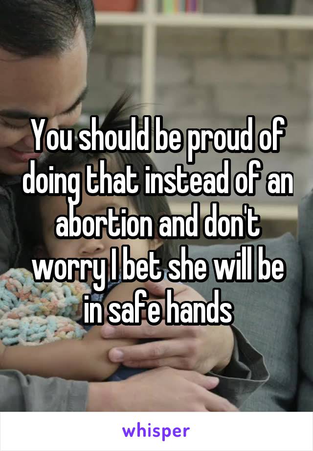 You should be proud of doing that instead of an abortion and don't worry I bet she will be in safe hands