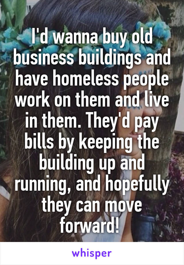 I'd wanna buy old business buildings and have homeless people work on them and live in them. They'd pay bills by keeping the building up and running, and hopefully they can move forward! 