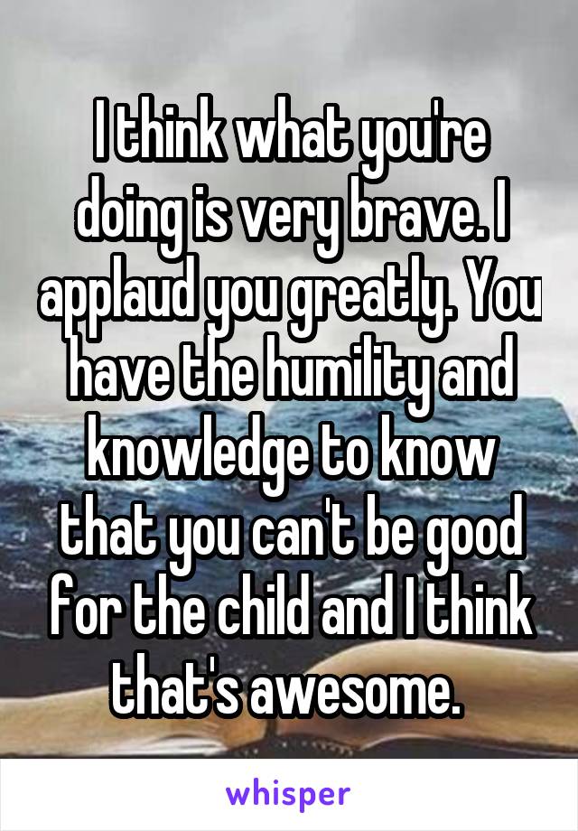 I think what you're doing is very brave. I applaud you greatly. You have the humility and knowledge to know that you can't be good for the child and I think that's awesome. 