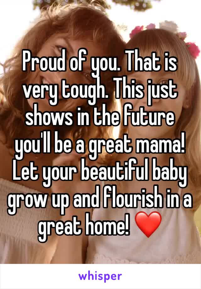 Proud of you. That is very tough. This just shows in the future you'll be a great mama! Let your beautiful baby grow up and flourish in a great home! ❤️