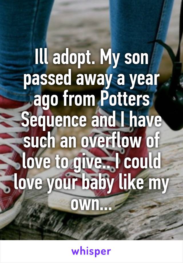 Ill adopt. My son passed away a year ago from Potters Sequence and I have such an overflow of love to give.. I could love your baby like my own...