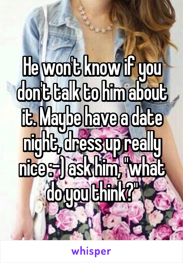 He won't know if you don't talk to him about it. Maybe have a date night, dress up really nice :-) ask him, "what do you think?"