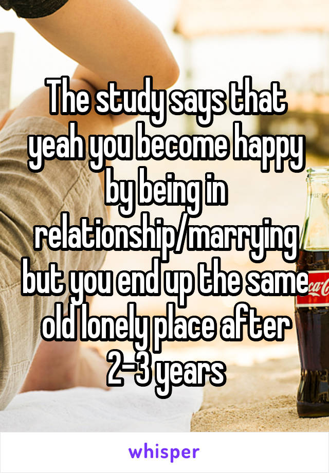 The study says that yeah you become happy by being in relationship/marrying but you end up the same old lonely place after 2-3 years