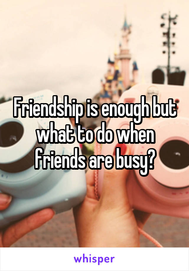 Friendship is enough but what to do when friends are busy?