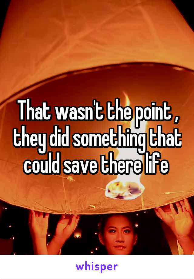 That wasn't the point , they did something that could save there life 