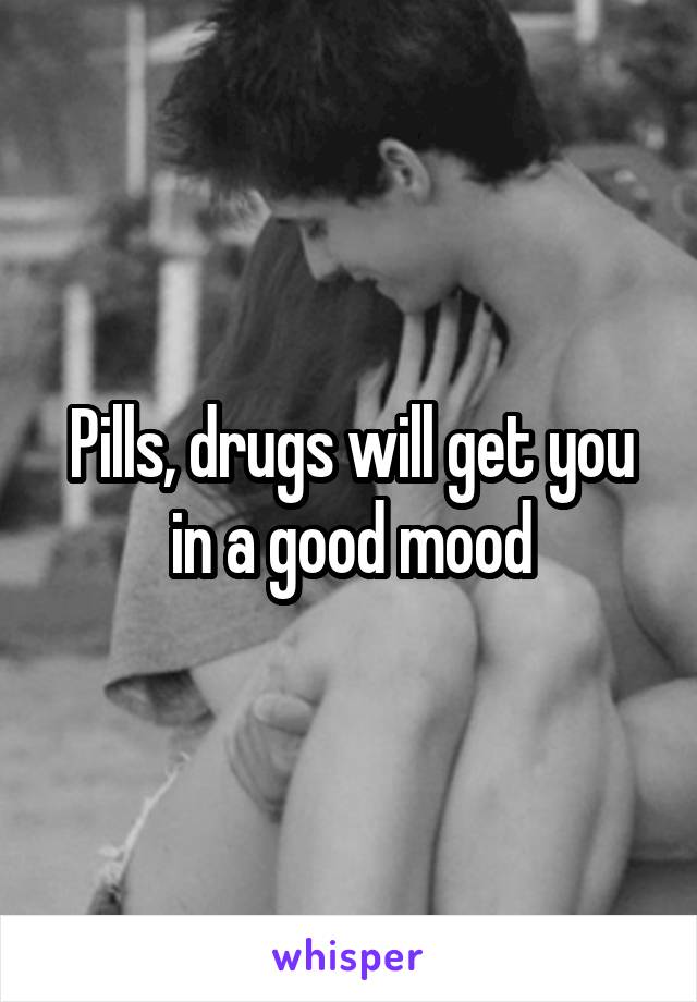 Pills, drugs will get you in a good mood