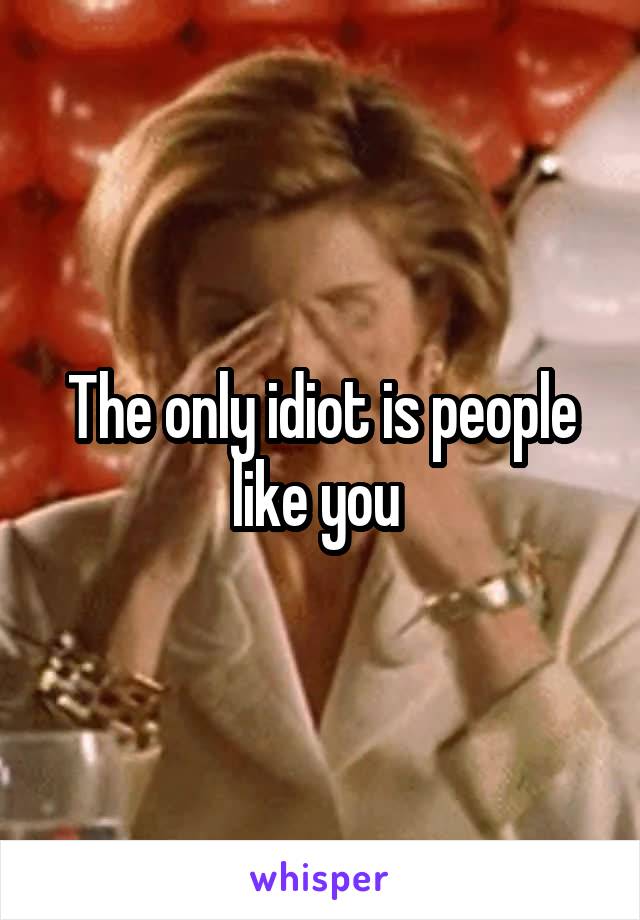 The only idiot is people like you 