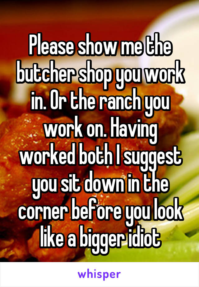 Please show me the butcher shop you work in. Or the ranch you work on. Having worked both I suggest you sit down in the corner before you look like a bigger idiot