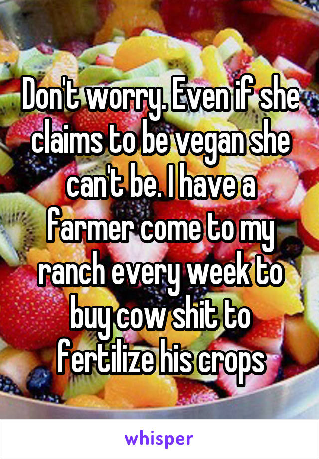 Don't worry. Even if she claims to be vegan she can't be. I have a farmer come to my ranch every week to buy cow shit to fertilize his crops