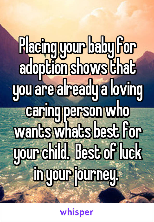 Placing your baby for adoption shows that you are already a loving caring person who wants whats best for your child.  Best of luck in your journey. 