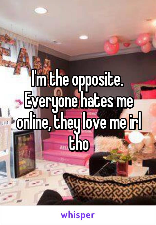 I'm the opposite.  Everyone hates me online, they love me irl tho