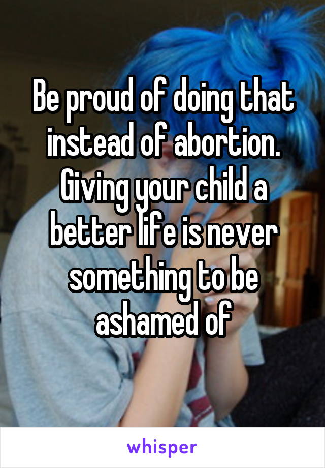 Be proud of doing that instead of abortion. Giving your child a better life is never something to be ashamed of
