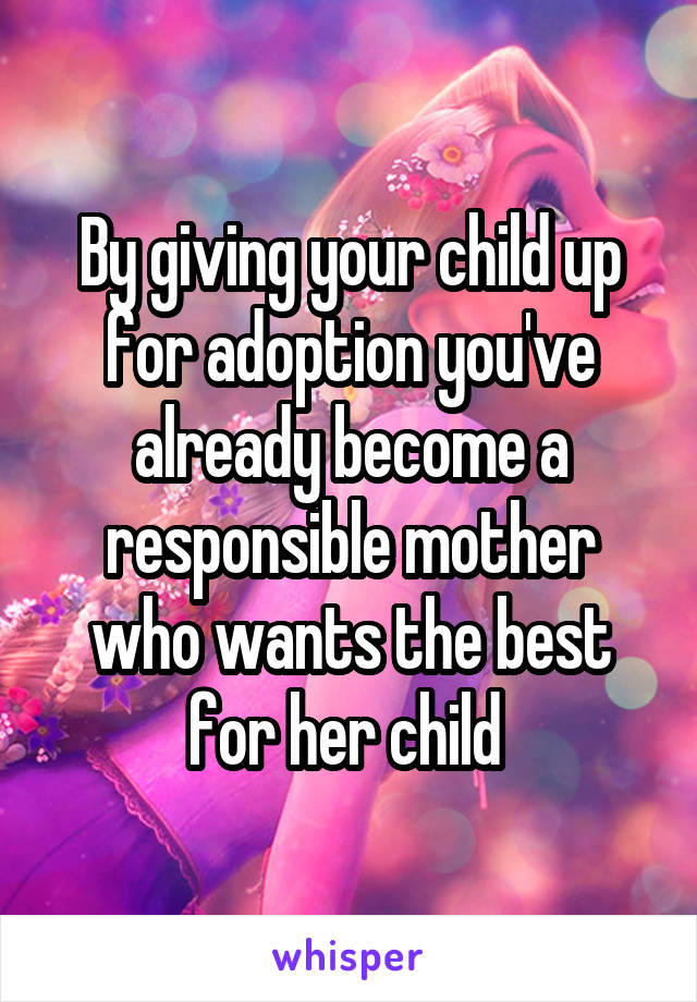 By giving your child up for adoption you've already become a responsible mother who wants the best for her child 