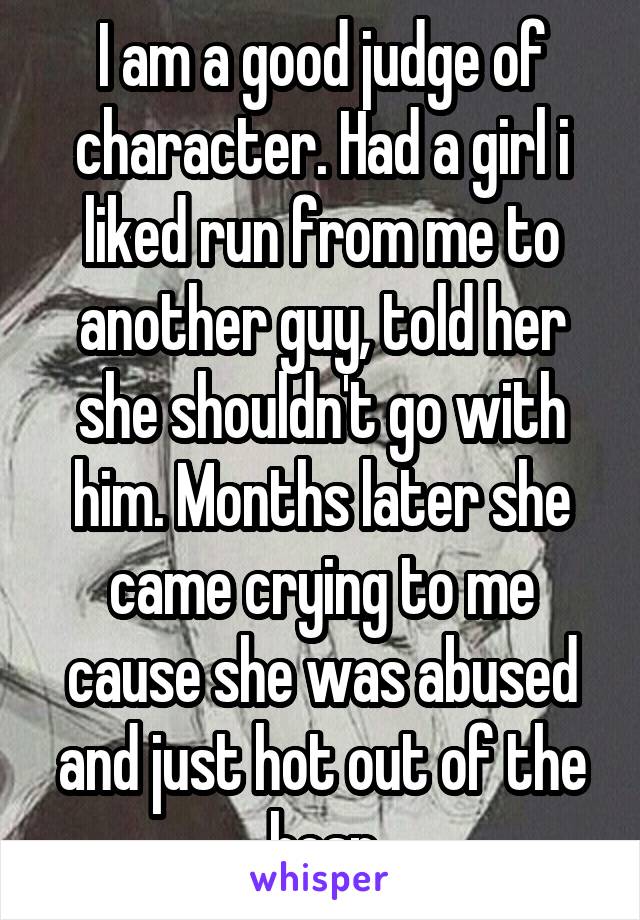 I am a good judge of character. Had a girl i liked run from me to another guy, told her she shouldn't go with him. Months later she came crying to me cause she was abused and just hot out of the hosp