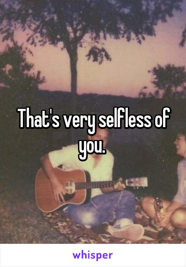 That's very selfless of you. 