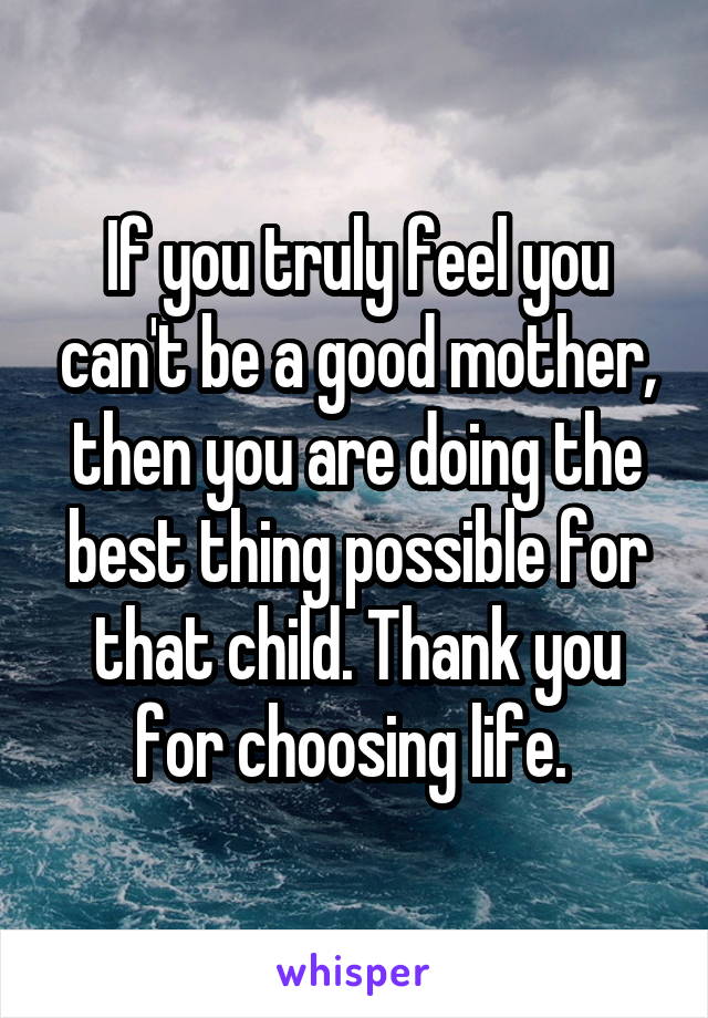 If you truly feel you can't be a good mother, then you are doing the best thing possible for that child. Thank you for choosing life. 