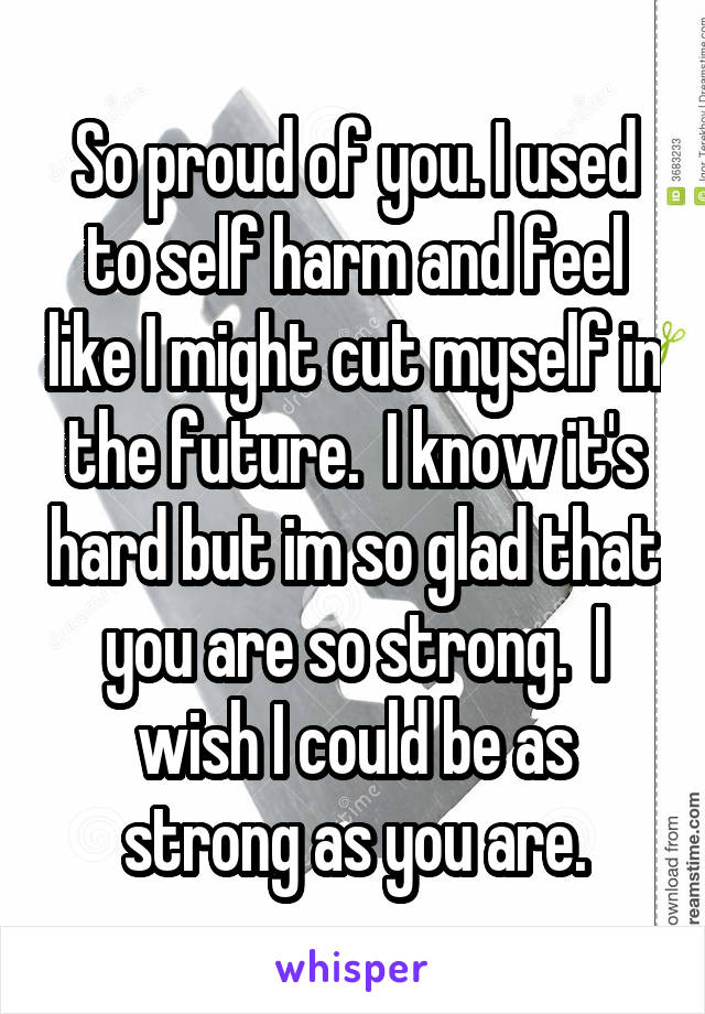 So proud of you. I used to self harm and feel like I might cut myself in the future.  I know it's hard but im so glad that you are so strong.  I wish I could be as strong as you are.