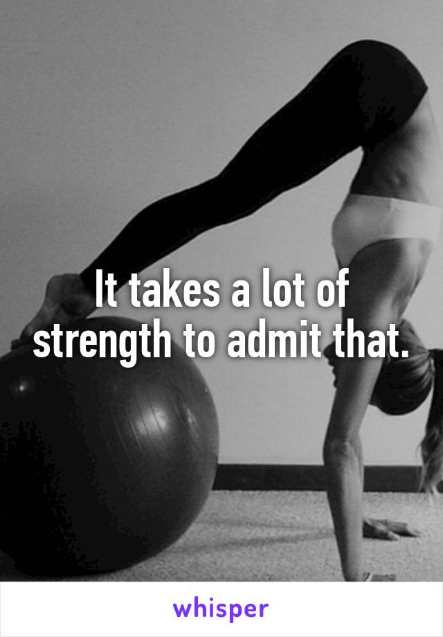 It takes a lot of strength to admit that.