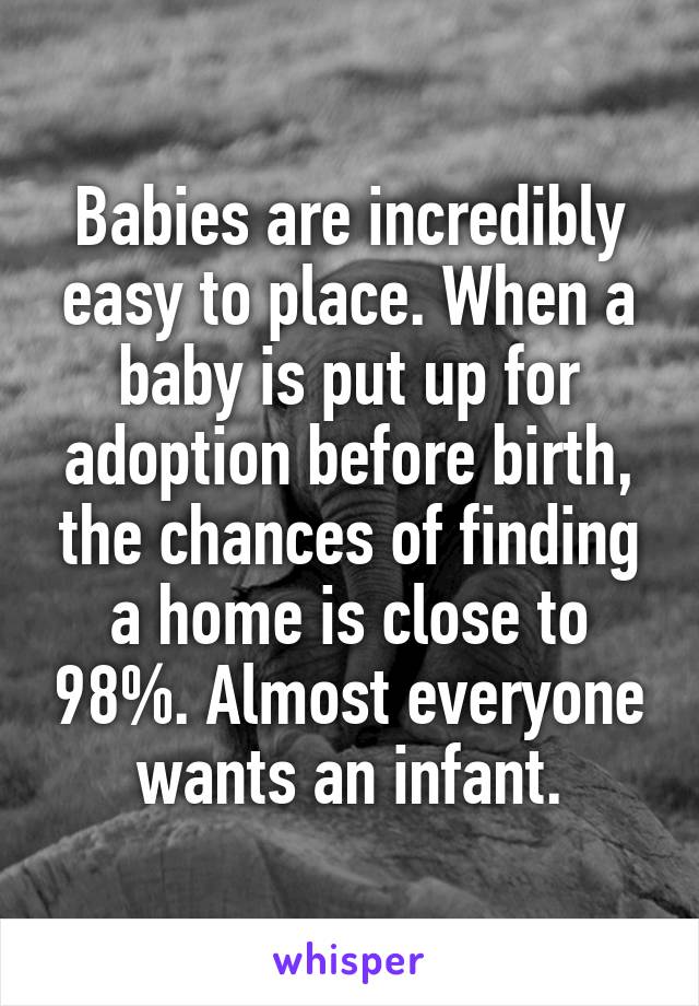 Babies are incredibly easy to place. When a baby is put up for adoption before birth, the chances of finding a home is close to 98%. Almost everyone wants an infant.