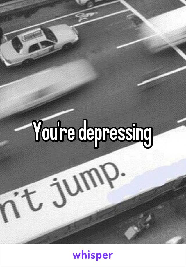 You're depressing 