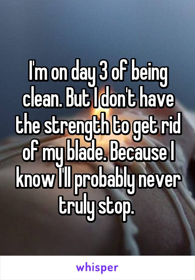 I'm on day 3 of being clean. But I don't have the strength to get rid of my blade. Because I know I'll probably never truly stop. 