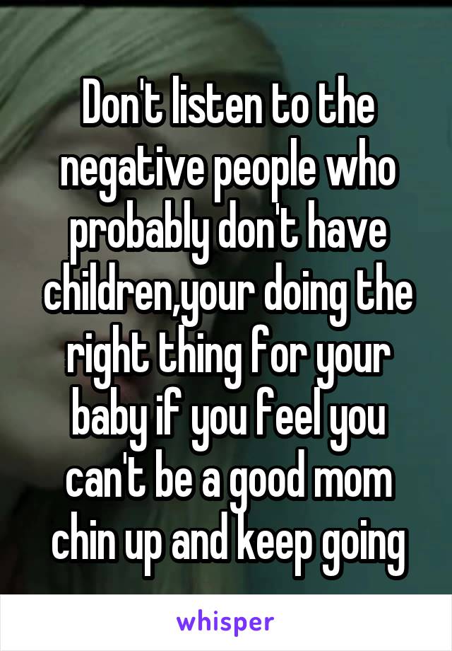 Don't listen to the negative people who probably don't have children,your doing the right thing for your baby if you feel you can't be a good mom chin up and keep going