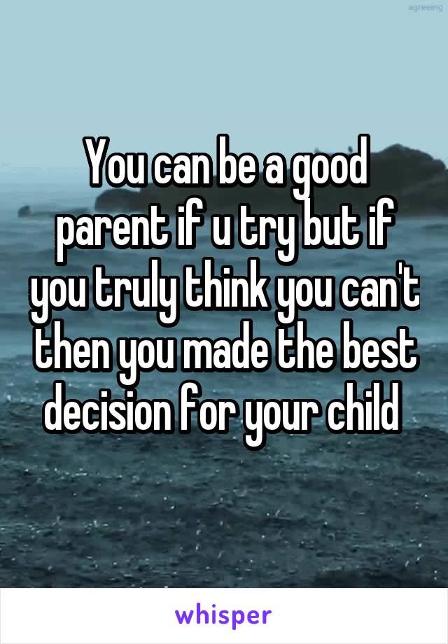 You can be a good parent if u try but if you truly think you can't then you made the best decision for your child 
