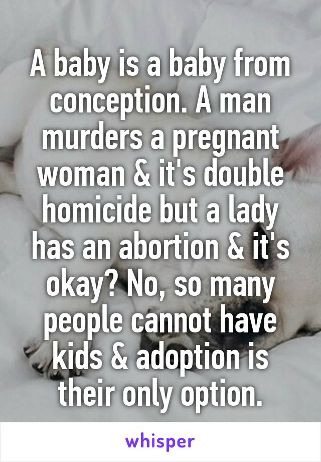 A baby is a baby from conception. A man murders a pregnant woman & it's double homicide but a lady has an abortion & it's okay? No, so many people cannot have kids & adoption is their only option.