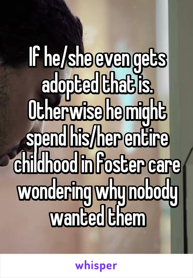 If he/she even gets adopted that is. Otherwise he might spend his/her entire childhood in foster care wondering why nobody wanted them